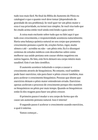 tudo isso mais fácil. No final da Bíblia do Aumento do Pênis eu
cataloguei o que e quanto você deve tomar (dependendo da
gravidade do seu problema). Se você quer ter um pênis maior e
essa é sua prioridade, eu tornei isso simples. Se você visa tudo que
foi citado acima então você ainda está lendo o guia certo!
A coisa mais excitante sobre tudo que eu falei aqui é que
todo esse crescimento, e responsividade aconteceu naturalmente.
Havia uma balança química natural no seu corpo que promovia
crescimento peniano a partir de, ereções fortes, vigor, muito
sêmen e até – acredite ou não – um pênis reto. Eu li e dissequei
centenas de estudos médicos com descobertas sobre como
melhorar sua saúde peniana sem causar efeitos negativos em
outros lugares. De fato, este livro deixará seu corpo inteiro mais
saudável. Este é um fato científico.
O aumento acontece induzindo o corpo a causar o
crescimento através de bioquímicos. No entanto, você também
pode fazer exercícios; não para fazer o pênis crescer também, mas
para acelerar o crescimento bioquímico. Pessoas que dizem que
exercícios deixam o pênis maior entenderam errado. Exercícios
apenas aceleram o processo de crescimento porque eles mantém
os bioquímicos no pênis por mais tempo. Quando os bioquímicos
estão lá eles reagem para fazer seu pênis crescer.
O primeiro passo é mudar o seu corpo de forma que ele
cause um aumento peniano natural. Isso é interno!
O segundo passo é acelerar o crescimento usando exercícios,
o qual é externo.
Vamos começar…
 