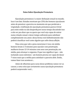 Fatos Sobre Ejaculação Prematura
Ejaculação prematura é a maior disfunção sexual no mundo.
Isso é um fato. Estudos mostram que 25% dos homens ejacularam
antes de penetrar a parceira no momento em que perderam a
virgindade. A definição de ejaculação prematura parece trivial
para mim então eu não desperdiçarei nosso tempo discutindo isso
a não ser pra dizer que eu quero que você seja capaz de entrar
numa relação sexual e durar tempo suficiente para satisfazer
completamente seu amor; dessa forma você definitivamente não
poderá classificar você como alguém que sofre dessa aflição.
Uma coisa que vale a pena mencionar é isso; em média
homens levam 2-3 minutos para ejacular com penetração;
mulheres levam 12-14 minutos com sexo com penetração, em
média, para alcançar o orgasmo. O que isso significa é que – não
incluindo casos extremos– um homem precisa ser capaz de durar
7 vezes mais que a média para satisfazer a parceira dele. Então,
vamos fazer isso acontecer…
Antes de olharmos para curas desse problema vamos ver as
causas; a uma coisa que certamente causa ejaculação prematura
poderá surpreender você…
 