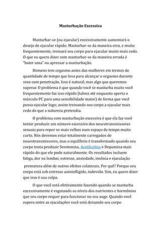 Masturbação Excessiva
Masturbar-se (ou ejacular) excessivamente aumentará o
desejo de ejacular rápido. Masturbar-se da maneira erra, e muito
frequentemente, treinará seu corpo para ejacular muito mais cedo.
O que eu quero dizer com masturbar-se da maneira errada é
“bater uma” ou apressar a masturbação.
Homens tem orgasmo antes das mulheres em termos de
quantidade de tempo que leva para alcançar o orgasmo durante
sexo com penetração. Isso é natural, mas algo que queremos
superar. O problema é que quando você se masturba muito você
frequentemente faz isso rápido (talvez até enquanto aperta o
músculo PC para uma sensibilidade maior) de forma que você
possa ejacular logo; assim treinando seu corpo a ejacular mais
cedo do que a natureza pretendia.
O problema com masturbação excessiva é que ela faz você
tentar produzir um número excessivo dos neurotransmissores
sexuais para repor os mais velhos num espaço de tempo muito
curto. Nós devemos estar totalmente carregados de
neurotransmissores, mas o equilíbrio é transformado quando seu
corpo tenta produzir Serotonina, Acetilcolina e Dopamina mais
rápido do que ele pode naturalmente. Os resultados incluem
fatiga, dor na lombar, estresse, ansiedade, insônia e ejaculação
prematura além de outros efeitos colaterais. Por quê? Porque seu
corpo está sob estresse autoinfligido, indevido. Sim, eu quero dizer
que isso é sua culpa.
O que você está efetivamente fazendo quando se masturba
excessivamente é esgotando os níveis dos nutrientes e hormônios
que seu corpo requer para funcionar no seu auge. Quando você
espera entre as ejaculações você está deixando seu corpo
 