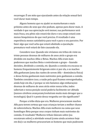 recarregar. É um mito que ejaculando antes da relação sexual fará
você durar mais tempo.
Alguns homens que eu ajudei se masturbavam o mais
próximo antes do sexo que eles podiam, apenas para durar mais. A
verdade é que sua apreciação será menor, sua performance será
mais fraca, seu pênis não estará tão duro e seu corpo estará com
menos bioquímicos do que você precisa. O resultado é uma
experiência menos satisfatória para você e para o seu parceiro. Por
fazer algo que você acha que estará abolindo a ejaculação
prematura você estará de fato causando ela.
Considere isso: Quando nós vivíamos em tribos de vinte ou
trinte pessoas dezenas de milhares de anos atrás o grupo era
dividido em machos Alfas e Betas. Machos Alfa eram mais
poderosos que machos Beta e controlavam o grupo – fazendo
decisões, dividindo a comida, etc. Quando a comida era escassa os
homens frequentemente brigavam entre si por ela, e os machos
Alfa ganhavam (uma das razões de serem Alfa – dominância física)
e dessa forma ganhavam mais nutrientes pois ganhavam a comida.
Também considere isso; a razão pela qual ficamos envergonhados,
ainda hoje em dia, é porque se nós fazíamos algo embaraçoso
dezenas de milhares de anos atrás entre nossa tribo, todos
saberiam e nossa posição social poderia facilmente ser afetada
(nossos cérebros avançaram/evoluíram muito mais devagar que a
tecnologia). Qual é o ponto dessa vergonha ser tão significante?
Porque a tribo dizia que era. Mulheres procuravam machos
Alfa para terem certeza que suas crianças teriam a melhor chance
de sobrevivência. Machos Alfa eram melhores na cama que seus
homólogos Beta porque seus corpos tinham mais nutrientes da
comida. O resultado? Mulheres tribais falavam sobre (ou
escutavam sobre) a atividade sexual (como ainda acontece hoje
em dia) e as mulheres procurariam os homens que mais pudessem
 
