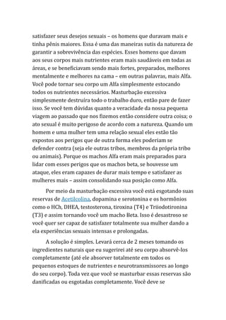 satisfazer seus desejos sexuais – os homens que duravam mais e
tinha pênis maiores. Essa é uma das maneiras sutis da natureza de
garantir a sobrevivência das espécies. Esses homens que davam
aos seus corpos mais nutrientes eram mais saudáveis em todas as
áreas, e se beneficiavam sendo mais fortes, preparados, melhores
mentalmente e melhores na cama – em outras palavras, mais Alfa.
Você pode tornar seu corpo um Alfa simplesmente estocando
todos os nutrientes necessários. Masturbação excessiva
simplesmente destruíra todo o trabalho duro, então pare de fazer
isso. Se você tem dúvidas quanto a veracidade da nossa pequena
viagem ao passado que nos fizemos então considere outra coisa; o
ato sexual é muito perigoso de acordo com a natureza. Quando um
homem e uma mulher tem uma relação sexual eles estão tão
expostos aos perigos que de outra forma eles poderiam se
defender contra (seja ele outras tribos, membros da própria tribo
ou animais). Porque os machos Alfa eram mais preparados para
lidar com esses perigos que os machos beta, se houvesse um
ataque, eles eram capazes de durar mais tempo e satisfazer as
mulheres mais – assim consolidando sua posição como Alfa.
Por meio da masturbação excessiva você está esgotando suas
reservas de Acetilcolina, dopamina e serotonina e os hormônios
como o HCh, DHEA, testosterona, tiroxina (T4) e Triiodotironina
(T3) e assim tornando você um macho Beta. Isso é desastroso se
você quer ser capaz de satisfazer totalmente sua mulher dando a
ela experiências sexuais intensas e prolongadas.
A solução é simples. Levará cerca de 2 meses tomando os
ingredientes naturais que eu sugerirei até seu corpo absorvê-los
completamente (até ele absorver totalmente em todos os
pequenos estoques de nutrientes e neurotransmissores ao longo
do seu corpo). Toda vez que você se masturbar essas reservas são
danificadas ou esgotadas completamente. Você deve se
 