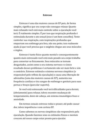 Estresse
Estresse é uma das maiores causas de EP pois, de forma
simples, significa que seu corpo não consegue relaxar. Quanto
mais relaxado você está mais controle sobre a ejaculação você
terá. É realmente simples. É por isso que respiração profunda é
estimulada durante o ato sexual (esse é um bom conselho). Tente
controlar sua respiração, com inspirações profundas que
empurram seu estômago pra fora, não seu peito; isso realmente
ajuda já que você precisa que o oxigênio chegue aos seus músculos
e órgãos.
Estresse é tanto físico quanto mental e consequentemente
quanto mais estressado você está mais pesado seu corpo trabalha
para consertar-se fisicamente. Seus músculos se tornam
desgastados, assim como o seu sistema nervoso e o único
resultado desses problemas é certamente não ser mais forte e sim
o contrário. Estresse estimula o sistema nervoso simpático (o
responsável pelo reflexo da ejaculação) e causa uma liberação de
adrenalina (uma das maiores causas de EP), aumenta sua
frequência cardíaca e tira sangue do estômago e genitais para suas
pernas e braços (para dar suporte).
Se você está estressado você terá dificuldades para dormir,
(obviamente) para relaxar, talvez encontre mudanças de
temperamento, dores de cabeça, um sistema imunológico fraco e
ansiedade.
Em termos sexuais estresse reduz o prazer, até pode causar
dor, talvez impotência e com certeza EP.
Como sabemos os nervos simpáticos são responsáveis pela
ejaculação. Quando fazemos sexo os estímulos físicos e mentais
crescem até nosso corpo estar pronto para ejacular.
 