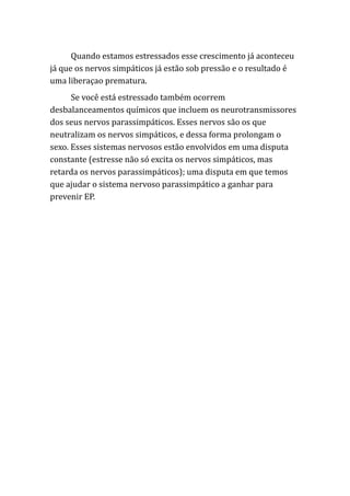Quando estamos estressados esse crescimento já aconteceu
já que os nervos simpáticos já estão sob pressão e o resultado é
uma liberaçao prematura.
Se você está estressado também ocorrem
desbalanceamentos químicos que incluem os neurotransmissores
dos seus nervos parassimpáticos. Esses nervos são os que
neutralizam os nervos simpáticos, e dessa forma prolongam o
sexo. Esses sistemas nervosos estão envolvidos em uma disputa
constante (estresse não só excita os nervos simpáticos, mas
retarda os nervos parassimpáticos); uma disputa em que temos
que ajudar o sistema nervoso parassimpático a ganhar para
prevenir EP.
 