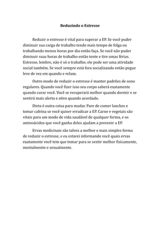 Reduzindo o Estresse
Reduzir o estresse é vital para superar a EP. Se você puder
diminuir sua carga de trabalho tendo mais tempo de folga ou
trabalhando menos horas por dia então faça. Se você não puder
diminuir suas horas de trabalho então tente e tire umas férias.
Estresse, lembre, não é só o trabalho; ele pode ser uma atividade
social também. Se você sempre está fora socializando então pegue
leve de vez em quando e relaxe.
Outro modo de reduzir o estresse é manter padrões de sono
regulares. Quando você fizer isso seu corpo saberá exatamente
quando curar você. Você se recuperará melhor quando dormir e se
sentirá mais alerta e ativo quando acordado.
Dieta é outra coisa para mudar. Pare de comer lanches e
tomar cafeína se você quiser erradicar a EP. Carne e vegetais são
vitais para um modo de vida saudável de qualquer forma, e os
aminoácidos que você ganha deles ajudam a prevenir a EP.
Ervas medicinais são talvez a melhor e mais simples forma
de reduzir o estresse, e eu estarei informando você quais ervas
exatamente você tem que tomar para se sentir melhor fisicamente,
mentalmente e sexualmente.
 