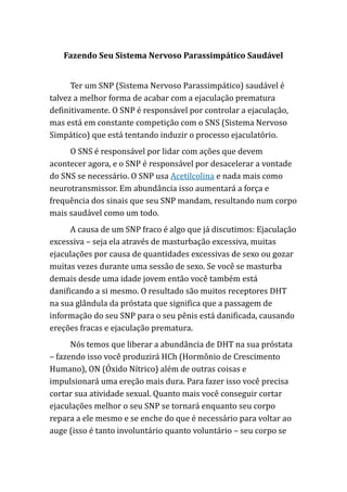Fazendo Seu Sistema Nervoso Parassimpático Saudável
Ter um SNP (Sistema Nervoso Parassimpático) saudável é
talvez a melhor forma de acabar com a ejaculação prematura
definitivamente. O SNP é responsável por controlar a ejaculação,
mas está em constante competição com o SNS (Sistema Nervoso
Simpático) que está tentando induzir o processo ejaculatório.
O SNS é responsável por lidar com ações que devem
acontecer agora, e o SNP é responsável por desacelerar a vontade
do SNS se necessário. O SNP usa Acetilcolina e nada mais como
neurotransmissor. Em abundância isso aumentará a força e
frequência dos sinais que seu SNP mandam, resultando num corpo
mais saudável como um todo.
A causa de um SNP fraco é algo que já discutimos: Ejaculação
excessiva – seja ela através de masturbação excessiva, muitas
ejaculações por causa de quantidades excessivas de sexo ou gozar
muitas vezes durante uma sessão de sexo. Se você se masturba
demais desde uma idade jovem então você também está
danificando a si mesmo. O resultado são muitos receptores DHT
na sua glândula da próstata que significa que a passagem de
informação do seu SNP para o seu pênis está danificada, causando
ereções fracas e ejaculação prematura.
Nós temos que liberar a abundância de DHT na sua próstata
– fazendo isso você produzirá HCh (Hormônio de Crescimento
Humano), ON (Óxido Nítrico) além de outras coisas e
impulsionará uma ereção mais dura. Para fazer isso você precisa
cortar sua atividade sexual. Quanto mais você conseguir cortar
ejaculações melhor o seu SNP se tornará enquanto seu corpo
repara a ele mesmo e se enche do que é necessário para voltar ao
auge (isso é tanto involuntário quanto voluntário – seu corpo se
 