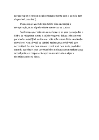 recupera por ele mesmo subconscientemente com o que ele tem
disponível para isso).
Quanto mais você disponibiliza para encorajar a
recuperação, mais rápido e forte seu corpo se curará.
Suplementos ervais são os melhores a se usar para ajudar o
SNP a se recuperar e para a saúde em geral. Talvez infelizmente
para todos nós (!) há muito a ser dito sobre uma dieta saudável e
exercícios. Não só você se sentirá melhor, mas você verá que
necessitará dormir bem menos e você será bem mais produtivo
quando acordado; mas você também melhorará sua performance
sexual pois seu corpo será capaz de manter alto o vigor e
resistência do seu pênis.
 