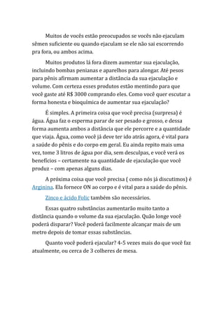 Muitos de vocês estão preocupados se vocês não ejaculam
sêmen suficiente ou quando ejaculam se ele não sai escorrendo
pra fora, ou ambos acima.
Muitos produtos lá fora dizem aumentar sua ejaculação,
incluindo bombas penianas e aparelhos para alongar. Até pesos
para pênis afirmam aumentar a distância da sua ejaculação e
volume. Com certeza esses produtos estão mentindo para que
você gaste até R$ 3000 comprando eles. Como você quer escutar a
forma honesta e bioquímica de aumentar sua ejaculação?
É simples. A primeira coisa que você precisa (surpresa) é
água. Água faz o esperma parar de ser pesado e grosso, e dessa
forma aumenta ambos a distância que ele percorre e a quantidade
que viaja. Água, como você já deve ter ido atrás agora, é vital para
a saúde do pênis e do corpo em geral. Eu ainda repito mais uma
vez, tome 3 litros de água por dia, sem desculpas, e você verá os
benefícios – certamente na quantidade de ejaculação que você
produz – com apenas alguns dias.
A próxima coisa que você precisa ( como nós já discutimos) é
Arginina. Ela fornece ON ao corpo e é vital para a saúde do pênis.
Zinco e ácido Folic também são necessários.
Essas quatro substâncias aumentarão muito tanto a
distância quando o volume da sua ejaculação. Quão longe você
poderá disparar? Você poderá facilmente alcançar mais de um
metro depois de tomar essas substâncias.
Quanto você poderá ejacular? 4-5 vezes mais do que você faz
atualmente, ou cerca de 3 colheres de mesa.
 