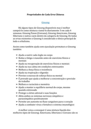 Propriedades de Cada Erva Chinesa
Ginseng
Há alguns tipos de Ginseng disponíveis mas é melhor
comprá-lo como mistura e tomá-lo diariamente 3 em cada 4
semanas. Ginseng Panax (Coreano), Ginseng Americano, Ginseng
Siberiano e outros caem dentro da categoria de Ginseng. De todas
as ervas existentes o Ginseng é considerado o tônico principal de
todo o erbalismo.
Assim como também ajuda com ejaculação prematura o Ginseng
também:
➢ Ajuda a nutrir cada órgão no corpo
➢ Reduz a fatiga e exaustão antes de exercícios físicos e
mentais
➢ Ajuda na recuperação de exercícios físicos e mentais
➢ Ajuda na sua calma em condições estressantes
➢ Melhora a força física e resistência
➢ Ajuda na respiração e digestão
➢ Previne o excesso de esforço físico ou mental
➢ É provado que ajuda a melhorar a concentração e precisão
do trabalho
➢ Melhora o raciocínio e memória
➢ Ajuda a manter o equilíbrio normal do corpo, mesmo
quando estressado
➢ Protege o córtex adrenal e suas funções
➢ Afeta ambos os sistemas nervosos simpático e
parassimpático positivamente
➢ Permite um aumento no fluxo sanguíneo para o coração
➢ Ajuda a combater vírus e fortalece o sistema imunológico
A melhor coisa a conseguir é uma mistura líquida dos
melhores tipos de Ginseng: Americano, Siberiano e Coreano são os
 