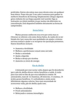 preferidos. Outros são extras mas esses devem estar em qualquer
bom tônico. Tome eles por 3 em cada 4 semanas para ganhar os
melhores benefícios do Ginseng. Simplesmente coloque algumas
gotas embaixo da sua língua quando você acordar. Siga as
instruções no rótulo também, já que muitos são diferentes na
concentração. Está disponível também obviamente na forma de
comprimidos.
Avena Sativa
Muitas pessoas conhecem essa erva por aveia mas os
Chineses se referem a ela como Avena Sativa. As razões de eu ter
listado ela é por causa das suas qualidades em ajudar o sistema
nervoso central e ajudar a se recuperar de ejaculação prematura.
Outros benefícios incluem:
➢ Aumenta a fertilidade
➢ Melhora a performance sexual como um todo
➢ Reduz a ansiedade
➢ Ajuda a digestão
➢ Reduz o desejo por nicotina
➢ Aumenta os níveis de energia
Pão de Abelha
A demanda por esse nectar subiu depois que foi descoberto
que o pão de abelha oferece vários benefícios a saúde. A razão
para isso está no fato de que essa substância contém 18
aminoácidos, mais de 12 vitaminas, 28 minerais, 11 enzimas, 14
ácidos graxos benéficos, 11 carboidratos e ainda assim
dificilmente algumas calorias. Sem mais necessidade de
acrescentar nada, pão de abelha ajuda com:
➢ Melhora a fertilidade
➢ Provê antioxidantes
➢ Reforçando o sistema imunológico
 