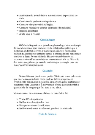 ➢ Aprimorando a vitalidade e aumentando a expectativa de
vida
➢ Combatendo problemas de próstata
➢ Combate alergias e rinite alérgica
➢ Combate radiação e toxinas químicas (da poluição)
➢ Reduz o colesterol
➢ Ajuda você a relaxar
Cohosh Negro
O Cohosh Negro é uma grande opção no lugar de uma terapia
de troca hormonal sem nenhum efeito colateral negativo que a
medicina ocidental oferece. Uma vez que os níveis hormonais
estejam balanceados o estresse sexual e ansiedade não mais serão
um fator e dessa forma aliviarão EP. A erva também mostra
promessas de melhora no sistema nervoso central e na dilatação
dos vasos sanguíneos, provendo mais sangue e energia para um
maior controle da ejaculação.
Cistanche
Se você tivesse que ir a um perito Chinês em ervas e dissesse
que queria ereções duras como pedra e talvez um pequeno
crescimento peniano no meio disso então você quase certamente
escutaria sobre Cistanche. É a erva mais efetiva para aumentar a
quantidade de sangue que flui para o seu pênis.
Mesmo essa erva sendo rara ela traz os benefícios de:
➢ Tratar EP e impotência
➢ Melhorar as funções dos rins
➢ Recuperar nervos danificados
➢ Melhorar o humor, a saúde em geral e a criatividade
Fruta do Cnidium
 