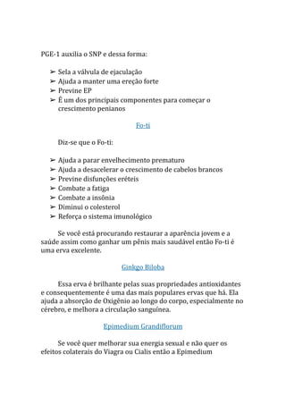 PGE-1 auxilia o SNP e dessa forma:
➢ Sela a válvula de ejaculação
➢ Ajuda a manter uma ereção forte
➢ Previne EP
➢ É um dos principais componentes para começar o
crescimento penianos
Fo-ti
Diz-se que o Fo-ti:
➢ Ajuda a parar envelhecimento prematuro
➢ Ajuda a desacelerar o crescimento de cabelos brancos
➢ Previne disfunções eréteis
➢ Combate a fatiga
➢ Combate a insônia
➢ Diminui o colesterol
➢ Reforça o sistema imunológico
Se você está procurando restaurar a aparência jovem e a
saúde assim como ganhar um pênis mais saudável então Fo-ti é
uma erva excelente.
Ginkgo Biloba
Essa erva é brilhante pelas suas propriedades antioxidantes
e consequentemente é uma das mais populares ervas que há. Ela
ajuda a absorção de Oxigênio ao longo do corpo, especialmente no
cérebro, e melhora a circulação sanguínea.
Epimedium Grandiflorum
Se você quer melhorar sua energia sexual e não quer os
efeitos colaterais do Viagra ou Cialis então a Epimedium
 