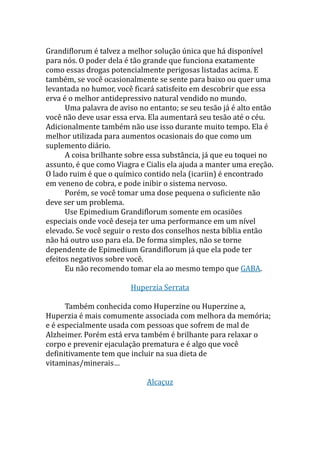 Grandiflorum é talvez a melhor solução única que há disponível
para nós. O poder dela é tão grande que funciona exatamente
como essas drogas potencialmente perigosas listadas acima. E
também, se você ocasionalmente se sente para baixo ou quer uma
levantada no humor, você ficará satisfeito em descobrir que essa
erva é o melhor antidepressivo natural vendido no mundo.
Uma palavra de aviso no entanto; se seu tesão já é alto então
você não deve usar essa erva. Ela aumentará seu tesão até o céu.
Adicionalmente também não use isso durante muito tempo. Ela é
melhor utilizada para aumentos ocasionais do que como um
suplemento diário.
A coisa brilhante sobre essa substância, já que eu toquei no
assunto, é que como Viagra e Cialis ela ajuda a manter uma ereção.
O lado ruim é que o químico contido nela (icariin) é encontrado
em veneno de cobra, e pode inibir o sistema nervoso.
Porém, se você tomar uma dose pequena o suficiente não
deve ser um problema.
Use Epimedium Grandiflorum somente em ocasiões
especiais onde você deseja ter uma performance em um nível
elevado. Se você seguir o resto dos conselhos nesta bíblia então
não há outro uso para ela. De forma simples, não se torne
dependente de Epimedium Grandiflorum já que ela pode ter
efeitos negativos sobre você.
Eu não recomendo tomar ela ao mesmo tempo que GABA.
Huperzia Serrata
Também conhecida como Huperzine ou Huperzine a,
Huperzia é mais comumente associada com melhora da memória;
e é especialmente usada com pessoas que sofrem de mal de
Alzheimer. Porém está erva também é brilhante para relaxar o
corpo e prevenir ejaculação prematura e é algo que você
definitivamente tem que incluir na sua dieta de
vitaminas/minerais…
Alcaçuz
 