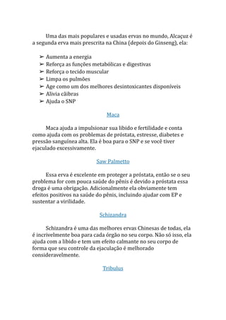 Uma das mais populares e usadas ervas no mundo, Alcaçuz é
a segunda erva mais prescrita na China (depois do Ginseng), ela:
➢ Aumenta a energia
➢ Reforça as funções metabólicas e digestivas
➢ Reforça o tecido muscular
➢ Limpa os pulmões
➢ Age como um dos melhores desintoxicantes disponíveis
➢ Alivia cãibras
➢ Ajuda o SNP
Maca
Maca ajuda a impulsionar sua libido e fertilidade e conta
como ajuda com os problemas de próstata, estresse, diabetes e
pressão sanguínea alta. Ela é boa para o SNP e se você tiver
ejaculado excessivamente.
Saw Palmetto
Essa erva é excelente em proteger a próstata, então se o seu
problema for com pouca saúde do pênis é devido a próstata essa
droga é uma obrigação. Adicionalmente ela obviamente tem
efeitos positivos na saúde do pênis, incluindo ajudar com EP e
sustentar a virilidade.
Schizandra
Schizandra é uma das melhores ervas Chinesas de todas, ela
é incrivelmente boa para cada órgão no seu corpo. Não só isso, ela
ajuda com a libido e tem um efeito calmante no seu corpo de
forma que seu controle da ejaculação é melhorado
consideravelmente.
Tribulus
 