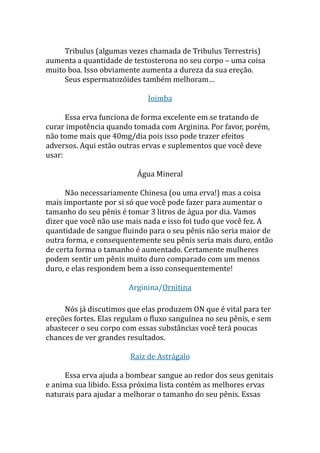 Tribulus (algumas vezes chamada de Tribulus Terrestris)
aumenta a quantidade de testosterona no seu corpo – uma coisa
muito boa. Isso obviamente aumenta a dureza da sua ereção.
Seus espermatozóides também melhoram…
Ioimba
Essa erva funciona de forma excelente em se tratando de
curar impotência quando tomada com Arginina. Por favor, porém,
não tome mais que 40mg/dia pois isso pode trazer efeitos
adversos. Aqui estão outras ervas e suplementos que você deve
usar:
Água Mineral
Não necessariamente Chinesa (ou uma erva!) mas a coisa
mais importante por si só que você pode fazer para aumentar o
tamanho do seu pênis é tomar 3 litros de água por dia. Vamos
dizer que você não use mais nada e isso foi tudo que você fez. A
quantidade de sangue fluindo para o seu pênis não seria maior de
outra forma, e consequentemente seu pênis seria mais duro, então
de certa forma o tamanho é aumentado. Certamente mulheres
podem sentir um pênis muito duro comparado com um menos
duro, e elas respondem bem a isso consequentemente!
Arginina/Ornitina
Nós já discutimos que elas produzem ON que é vital para ter
ereções fortes. Elas regulam o fluxo sanguínea no seu pênis, e sem
abastecer o seu corpo com essas substâncias você terá poucas
chances de ver grandes resultados.
Raiz de Astrágalo
Essa erva ajuda a bombear sangue ao redor dos seus genitais
e anima sua libido. Essa próxima lista contém as melhores ervas
naturais para ajudar a melhorar o tamanho do seu pênis. Essas
 