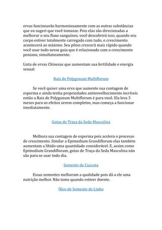 ervas funcionarão harmoniosamente com as outras substâncias
que eu sugeri que você tomasse. Pois elas são direcionadas a
melhorar o seu fluxo sanguíneo, você descobrirá isso, quando seu
corpo estiver totalmente carregado com tudo, o crescimento
acontecerá ao máximo. Seu pênis crescerá mais rápido quando
você usar tudo nesse guia que é relacionado com o crescimento
peniano, simultaneamente.
Lista de ervas Chinesas que aumentam sua fertilidade e energia
sexual:
Raiz de Polygonum Multiflorum
Se você quiser uma erva que aumente sua contagem de
esperma e ainda tenha propriedades antienvelhecimento incríveis
então a Raiz de Polygonum Multiflorum é para você. Ela leva 3
meses para os efeitos serem completos, mas começa a funcionar
imediatamente.
Gotas de Traça da Seda Masculina
Melhora sua contagem de esperma pois acelera o processo
de crescimento. Similar a Epimedium Grandiflorum elas também
aumentam a libido uma quantidade considerável. E, assim como
Epimedium Grandiflorum, gotas de Traça da Seda Masculina não
são para se usar todo dia.
Semente de Cuscuta
Essas sementes melhoram a qualidade pois dá a ele uma
nutrição melhor. Não tome quando estiver doente.
Óleo de Semente de Linho
 