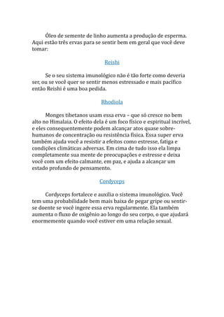 Óleo de semente de linho aumenta a produção de esperma.
Aqui estão três ervas para se sentir bem em geral que você deve
tomar:
Reishi
Se o seu sistema imunológico não é tão forte como deveria
ser, ou se você quer se sentir menos estressado e mais pacífico
então Reishi é uma boa pedida.
Rhodiola
Monges tibetanos usam essa erva – que só cresce no bem
alto no Himalaia. O efeito dela é um foco físico e espiritual incrível,
e eles consequentemente podem alcançar atos quase sobre-
humanos de concentração ou resistência física. Essa super erva
também ajuda você a resistir a efeitos como estresse, fatiga e
condições climáticas adversas. Em cima de tudo isso ela limpa
completamente sua mente de preocupações e estresse e deixa
você com um efeito calmante, em paz, e ajuda a alcançar um
estado profundo de pensamento.
Cordyceps
Cordyceps fortalece e auxilia o sistema imunológico. Você
tem uma probabilidade bem mais baixa de pegar gripe ou sentir-
se doente se você ingere essa erva regularmente. Ela também
aumenta o fluxo de oxigênio ao longo do seu corpo, o que ajudará
enormemente quando você estiver em uma relação sexual.
 