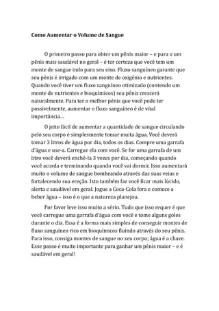 Como Aumentar o Volume de Sangue
O primeiro passo para obter um pênis maior – e para o um
pênis mais saudável no geral – é ter certeza que você tem um
monte de sangue indo para seu eixo. Fluxo sanguíneo garante que
seu pênis é irrigado com um monte de oxigênio e nutrientes.
Quando você tiver um fluxo sanguíneo otimizado (contendo um
monte de nutrientes e bioquímicos) seu pênis crescerá
naturalmente. Para ter o melhor pênis que você pode ter
possivelmente, aumentar o fluxo sanguíneo é de vital
importância…
O jeito fácil de aumentar a quantidade de sangue circulando
pelo seu corpo é simplesmente tomar muita água. Você deverá
tomar 3 litros de água por dia, todos os dias. Compre uma garrafa
d’água e use-a. Carregue ela com você. Se for uma garrafa de um
litro você deverá enchê-la 3 vezes por dia, começando quando
você acorda e terminando quando você vai dormir. Isso aumentará
muito o volume de sangue bombeando através das suas veias e
fortalecendo sua ereção. Isto também faz você ficar mais lúcido,
alerta e saudável em geral. Jogue a Coca-Cola fora e comece a
beber água – isso é o que a natureza planejou.
Por favor leve isso muito a sério. Tudo que isso requer é que
você carregue uma garrafa d’água com você e tome alguns goles
durante o dia. Essa é a forma mais simples de conseguir montes de
fluxo sanguíneo rico em bioquímicos fluindo através do seu pênis.
Para isso, consiga montes de sangue no seu corpo; água é a chave.
Esse passo é muito importante para ganhar um pênis maior – e é
saudável em geral!
 