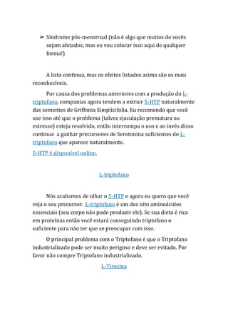 ➢ Síndrome pós-menstrual (não é algo que muitos de vocês
sejam afetados, mas eu vou colocar isso aqui de qualquer
forma!)
A lista continua, mas os efeitos listados acima são os mais
reconhecíveis.
Por causa dos problemas anteriores com a produção do L-
triptofano, companias agora tendem a extrair 5-HTP naturalmente
das sementes de Griffonia Simplicifolia. Eu recomendo que você
use isso até que o problema (talvez ejaculação prematura ou
estresse) esteja resolvido, então interrompa o uso e ao invés disso
continue a ganhar precursores de Serotonina suficientes do L-
triptofano que aparece naturalmente.
5-HTP é disponível online.
L-triptofano
Nós acabamos de olhar o 5-HTP e agora eu quero que você
veja o seu precursor. L-triptofano é um dos oito aminoácidos
essenciais (seu corpo não pode produzir ele). Se sua dieta é rica
em proteínas então você estará conseguindo triptofano o
suficiente para não ter que se preocupar com isso.
O principal problema com o Triptofano é que o Triptofano
industrializado pode ser muito perigoso e deve ser evitado. Por
favor não compre Triptofano industrializado.
L-Tirosina
 