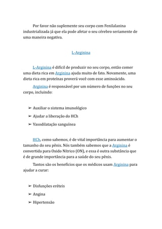 Por favor não suplemente seu corpo com Fenilalanina
industrializada já que ela pode afetar o seu cérebro seriamente de
uma maneira negativa.
L-Arginina
L-Arginina é difícil de produzir no seu corpo, então comer
uma dieta rica em Arginina ajuda muito de fato. Novamente, uma
dieta rica em proteínas proverá você com esse aminoácido.
Arginina é responsável por um número de funções no seu
corpo, incluindo:
➢ Auxiliar o sistema imunológico
➢ Ajudar a liberação do HCh
➢ Vasodilatação sanguínea
HCh, como sabemos, é de vital importância para aumentar o
tamanho do seu pênis. Nós também sabemos que a Arginina é
convertida para Oxido Nítrico (ON), e essa é outra substância que
é de grande importância para a saúde do seu pênis.
Tantos são os benefícios que os médicos usam Arginina para
ajudar a curar:
➢ Disfunções eréteis
➢ Angina
➢ Hipertensão
 