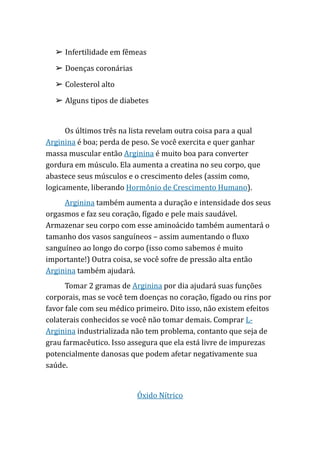 ➢ Infertilidade em fêmeas
➢ Doenças coronárias
➢ Colesterol alto
➢ Alguns tipos de diabetes
Os últimos três na lista revelam outra coisa para a qual
Arginina é boa; perda de peso. Se você exercita e quer ganhar
massa muscular então Arginina é muito boa para converter
gordura em músculo. Ela aumenta a creatina no seu corpo, que
abastece seus músculos e o crescimento deles (assim como,
logicamente, liberando Hormônio de Crescimento Humano).
Arginina também aumenta a duração e intensidade dos seus
orgasmos e faz seu coração, fígado e pele mais saudável.
Armazenar seu corpo com esse aminoácido também aumentará o
tamanho dos vasos sanguíneos – assim aumentando o fluxo
sanguíneo ao longo do corpo (isso como sabemos é muito
importante!) Outra coisa, se você sofre de pressão alta então
Arginina também ajudará.
Tomar 2 gramas de Arginina por dia ajudará suas funções
corporais, mas se você tem doenças no coração, fígado ou rins por
favor fale com seu médico primeiro. Dito isso, não existem efeitos
colaterais conhecidos se você não tomar demais. Comprar L-
Arginina industrializada não tem problema, contanto que seja de
grau farmacêutico. Isso assegura que ela está livre de impurezas
potencialmente danosas que podem afetar negativamente sua
saúde.
Óxido Nítrico
 