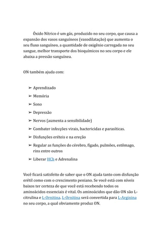 Óxido Nítrico é um gás, produzido no seu corpo, que causa a
expansão dos vasos sanguíneos (vasodilatação) que aumenta o
seu fluxo sanguíneo, a quantidade de oxigênio carregada no seu
sangue, melhor transporte dos bioquímicos no seu corpo e ele
abaixa a pressão sanguínea.
ON também ajuda com:
➢ Aprendizado
➢ Memória
➢ Sono
➢ Depressão
➢ Nervos (aumenta a sensibilidade)
➢ Combater infecções virais, bactericidas e parasíticas.
➢ Disfunções eréteis e na ereção
➢ Regular as funções do cérebro, fígado, pulmões, estômago,
rins entre outros
➢ Liberar HCh e Adrenalina
Você ficará satisfeito de saber que o ON ajuda tanto com disfunção
erétil como com o crescimento peniano. Se você está com níveis
baixos ter certeza de que você está recebendo todos os
aminoácidos essenciais é vital. Os aminoácidos que dão ON são L-
citrulina e L-Ornitina. L-Ornitina será convertida para L-Arginina
no seu corpo, a qual obviamente produz ON.
 