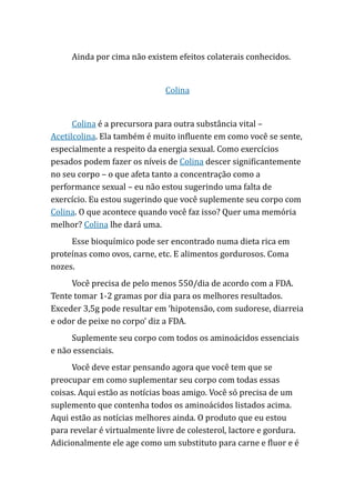 Ainda por cima não existem efeitos colaterais conhecidos.
Colina
Colina é a precursora para outra substância vital –
Acetilcolina. Ela também é muito influente em como você se sente,
especialmente a respeito da energia sexual. Como exercícios
pesados podem fazer os níveis de Colina descer significantemente
no seu corpo – o que afeta tanto a concentração como a
performance sexual – eu não estou sugerindo uma falta de
exercício. Eu estou sugerindo que você suplemente seu corpo com
Colina. O que acontece quando você faz isso? Quer uma memória
melhor? Colina lhe dará uma.
Esse bioquímico pode ser encontrado numa dieta rica em
proteínas como ovos, carne, etc. E alimentos gordurosos. Coma
nozes.
Você precisa de pelo menos 550/dia de acordo com a FDA.
Tente tomar 1-2 gramas por dia para os melhores resultados.
Exceder 3,5g pode resultar em ‘hipotensão, com sudorese, diarreia
e odor de peixe no corpo’ diz a FDA.
Suplemente seu corpo com todos os aminoácidos essenciais
e não essenciais.
Você deve estar pensando agora que você tem que se
preocupar em como suplementar seu corpo com todas essas
coisas. Aqui estão as notícias boas amigo. Você só precisa de um
suplemento que contenha todos os aminoácidos listados acima.
Aqui estão as notícias melhores ainda. O produto que eu estou
para revelar é virtualmente livre de colesterol, lactore e gordura.
Adicionalmente ele age como um substituto para carne e fluor e é
 