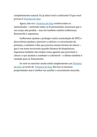 completamente natural. Eu já aticei você o suficiente? O que você
precisa é Proteína de Soja.
Agora, não só a Proteína de Soja contém todos os
aminoácidos – incluindo todos os 8 aminoácidos essenciais que o
seu corpo não produz – mas ela também contém isoflavonas,
fitoesteróis e saponinas.
Isoflavonas ajudam a proteger contra acumulação de DHT, e
dessa forma ajudam a prevenir a calvície e o crescimento da
próstata, e também é dito que previne muitas formas de câncer –
que é um tema recorrente quando falamos de bioquímicos.
Saponinas também são citadas como agentes que previnem o
câncer, e que ajudam a combater o colesterol – o último também é
verdade para os Fitoesteróis.
Se você se exercitar muito então simplesmente use Proteína
do Soro ao invés de Proteína de Soja. Ela tem as mesmas
propriedades mas é melhor em auxiliar o crescimento muscula.
 