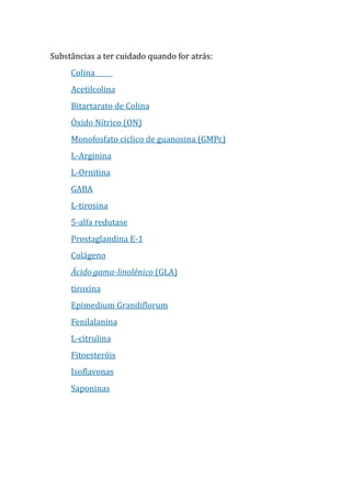 Substâncias a ter cuidado quando for atrás:
Colina
Acetilcolina
Bitartarato de Colina
Óxido Nítrico (ON)
Monofosfato cíclico de guanosina (GMPc)
L-Arginina
L-Ornitina
GABA
L-tirosina
5-alfa redutase
Prostaglandina E-1
Colágeno
Ácido gama-linolênico (GLA)
tiroxina
Epimedium Grandiflorum
Fenilalanina
L-citrulina
Fitoesteróis
Isoflavonas
Saponinas
 