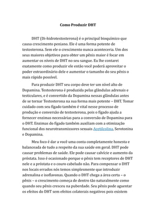 Como Produzir DHT
DHT (Di-hidrotestosterona) é o principal bioquímico que
causa crescimento peniano. Ele é uma forma potente de
testosterona. Sem ele o crescimento nunca aconteceria. Um dos
seus maiores objetivos para obter um pênis maior é focar em
aumentar os níveis de DHT no seu sangue. Eu lhe contarei
exatamente como produzir ele então você poderá aproveitar o
poder extraordinário dele e aumentar o tamanho do seu pênis o
mais rápido possível.
Para produzir DHT seu corpo deve ter um nível alto de
Dopamina. Testosterona é produzida pelas glândulas adrenais e
testiculares, e é convertido da Dopamina nessas glândulas antes
de se tornar Testosterona na sua forma mais potente – DHT. Tomar
cuidado com seu fígado também é vital nesse processo de
produção e conversão de testosterona, pois o fígado ajuda a
fornecer enzimas necessárias para a conversão de Dopamina para
o DHT. Enzimas do fígado também auxiliam com a otimização
funcional dos neurotransmissores sexuais Acetilcolina, Serotonina
e Dopamina.
Meu foco é dar a você uma conta completamente honesta e
balanceada de tudo a respeito da sua saúde em geral. DHT pode
causar problemas de saúde. Ele pode causar calvície e aumento da
próstata. Isso é ocasionado porque o pênis tem receptores de DHT
nele e a próstata e o couro cabeludo não. Para compensar o DHT
nos locais errados nós temos simplesmente que introduzir
adrenalina e isoflavonas. Quando o DHT chega a área certa – o
pênis – o crescimento começa de dentro tão naturalmente como
quando seu pênis cresceu na puberdade. Seu pênis pode aguentar
os efeitos do DHT sem efeitos colaterais negativos pois existem
 