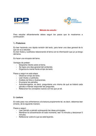 Método de estudio
Para estudiar eficientemente debes seguir los pasos que te mostramos a
continuación:
1.- Prelectura
Es leer haciendo una rápida revisión del texto, para tener una idea general de lo
que se va a estudiar.
Es leer títulos y subtítulos relacionando el tema con la información que yo ya tengo
del tema.
Es hacer una sinopsis del tema.
Ventajas de preleer:
- Despierta interés sobre el tema.
- Se logra una idea general del contenido.
- Organiza la mente frente al tipo de texto.
Pasos a seguir en esta etapa:
- Observar el tipo de texto.
- Leer títulos y subtítulos.
- Análisis de fotos e ilustraciones.
- Enumerar los párrafos.
- Autointerrogarse, es decir, preguntarse uno mismo de qué se tratará cada
párrafo e intentar responder las preguntas.
- Relacionar los conceptos nuevos con los que ya sé.
2.- Lectura
En este paso nos enfrentamos a la lectura propiamente tal, es decir, debemos leer
el texto, de la siguiente manera:
Pasos a seguir:
- Leer párrafo a párrafo subrayando las ideas principales.
- Mantener la concentración en todo momento, leer 15 minutos y descansar 5
minutos.
- Reflexionar sobre lo que se está leyendo.
 