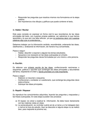 - Responder las preguntas que nosotros mismos nos formulamos en la etapa
anterior.
- Dar importancia a los dibujos y gráficos que pueda contener el texto.
3.- Hablar / Recitar
Este paso consiste en expresar en forma oral lo que recordamos de las ideas
principales del texto, con nuestras propias palabras, así sabremos lo que hemos
aprendido y lo que aún nos falta reforzar, ya que no podremos decir con nuestras
palabras algo que no entendemos…
Debemos trabajar con la información recibida, recordándola, ordenando las ideas,
clasificando y analizando la información, de manera muy concentrada.
Pasos a seguir:
- Hablar, describir o exponer a alguien los temas estudiados.
- Apoyarse si es necesario en las ideas subrayadas en el texto.
- Responder las preguntas claves formuladas por uno mismo u otra persona.
4.- Escribir.
Es elaborar una síntesis escrita de las ideas, confeccionando resúmenes o
esquemas, gráficos o apuntes que contengan las ideas principales y secundarias
del tema, respetando el orden y dando prioridad a lo más importante.
Pasos a seguir:
- Elaborar un resumen o esquema.
- Confeccionar y contestar un cuestionario, que contenga las preguntas clave
sobre el tema.
- Subrayar las ideas principales.
5.- Repetir / Repasar
Es reproducir los conocimientos adquiridos, leyendo las preguntas y respuestas y
las frases subrayadas. En esta etapa suceden dos procesos:
a) El repaso: es volver a explicar la información. Se debe hacer diariamente
con las materias vistas en clase.
b) La autoevaluación: es controlar cuánto sé de un tema y si he trabajado bien
o mal en la hora de estudio. Aquí se descubre si alguna etapa no se realizó
bien, para mejorarla la próxima vez.
 