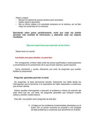 Pasos a seguir:
- Revisar el material de estudio (entero) para recordarlo.
- Hablar sobre lo aprendido.
- Dar un último vistazo a lo estudiado temprano en la mañana, así se fijan
mejor los contenidos en tu memoria.
Ejercitando estos pasos periódicamente, verás que cada vez podrás
aprender más cantidad de información, y obtendrás cada vez mejores
resultados.
Algunas sugerencias para aprender de los textos
Debes tener en cuenta:
Los textos son para estudiar, no para leer:
Por consiguiente, el lector debe evitar las prisas superficiales o preocupaciones
y concentrarse en la comprensión de lo que el autor aborda y quiere exponer.
Como orientación y ayuda, ofrecemos una serie de preguntas que puedan
facilitar la comprensión.
Preguntas generales para leer un texto
Sin preguntas, el texto permanece cerrado. Solamente nos habla desde los
interrogantes que le lancemos o la expectativa de hallar respuestas a cuestiones
que el autor aborda.
Aclarar aquellas interrogantes o descubrir el problema e intento de solución del
autor tiene que ser, por tanto, las preguntas generales que marquen nuestra
actitud y orienten nuestra lectura.
Para ello, nos pueden servir preguntas de este tipo:
1) ¿Cuáles son los problemas fundamentales planteados por el
autor? (En un primer momento se procede a una recogida
de tales problemas o cuestiones que advertimos en el texto)
 