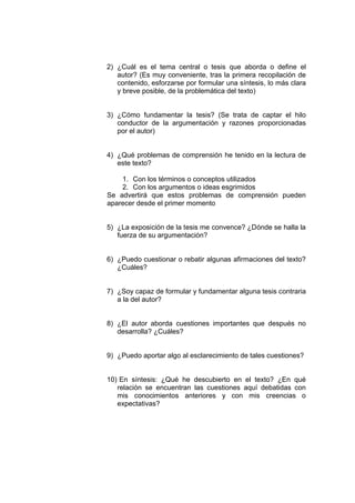 2) ¿Cuál es el tema central o tesis que aborda o define el
autor? (Es muy conveniente, tras la primera recopilación de
contenido, esforzarse por formular una síntesis, lo más clara
y breve posible, de la problemática del texto)
3) ¿Cómo fundamentar la tesis? (Se trata de captar el hilo
conductor de la argumentación y razones proporcionadas
por el autor)
4) ¿Qué problemas de comprensión he tenido en la lectura de
este texto?
1. Con los términos o conceptos utilizados
2. Con los argumentos o ideas esgrimidos
Se advertirá que estos problemas de comprensión pueden
aparecer desde el primer momento
5) ¿La exposición de la tesis me convence? ¿Dónde se halla la
fuerza de su argumentación?
6) ¿Puedo cuestionar o rebatir algunas afirmaciones del texto?
¿Cuáles?
7) ¿Soy capaz de formular y fundamentar alguna tesis contraria
a la del autor?
8) ¿El autor aborda cuestiones importantes que después no
desarrolla? ¿Cuáles?
9) ¿Puedo aportar algo al esclarecimiento de tales cuestiones?
10) En síntesis: ¿Qué he descubierto en el texto? ¿En qué
relación se encuentran las cuestiones aquí debatidas con
mis conocimientos anteriores y con mis creencias o
expectativas?
 
