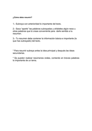 ¿Cómo debo resumir?
1.- Subraya con anterioridad lo importante del texto.
2.- Saca “aparte” las palabras subrayadas y añádeles algún nexo u
otras palabras que tú creas conveniente para darle sentido a tu
resumen.
3.- Tu resumen debe contener la información básica e importante (lo
que has subrayado) del texto.
* Para resumir subraya antes la idea principal y después las ideas
secundarias.
* Se pueden realizar resúmenes orales, contando en breves palabras
lo importante de un tema.
 