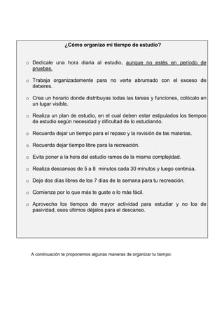 A continuación te proponemos algunas maneras de organizar tu tiempo:
¿Cómo organizo mi tiempo de estudio?
o Dedícale una hora diaria al estudio, aunque no estés en período de
pruebas.
o Trabaja organizadamente para no verte abrumado con el exceso de
deberes.
o Crea un horario donde distribuyas todas las tareas y funciones, colócalo en
un lugar visible.
o Realiza un plan de estudio, en el cual deben estar estipulados los tiempos
de estudio según necesidad y dificultad de lo estudiando.
o Recuerda dejar un tiempo para el repaso y la revisión de las materias.
o Recuerda dejar tiempo libre para la recreación.
o Evita poner a la hora del estudio ramos de la misma complejidad.
o Realiza descansos de 5 a 8 minutos cada 30 minutos y luego continúa.
o Deje dos días libres de los 7 días de la semana para tu recreación.
o Comienza por lo que más te guste o lo más fácil.
o Aprovecha los tiempos de mayor actividad para estudiar y no los de
pasividad, esos últimos déjalos para el descanso.
 