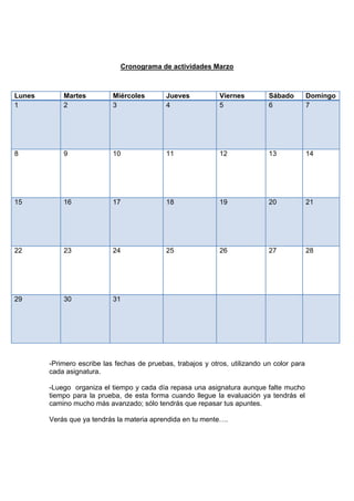 Cronograma de actividades Marzo
-Primero escribe las fechas de pruebas, trabajos y otros, utilizando un color para
cada asignatura.
-Luego organiza el tiempo y cada día repasa una asignatura aunque falte mucho
tiempo para la prueba, de esta forma cuando llegue la evaluación ya tendrás el
camino mucho más avanzado; sólo tendrás que repasar tus apuntes.
Verás que ya tendrás la materia aprendida en tu mente….
Lunes Martes Miércoles Jueves Viernes Sábado Domingo
1 2 3 4 5 6 7
8 9 10 11 12 13 14
15 16 17 18 19 20 21
22 23 24 25 26 27 28
29 30 31
 