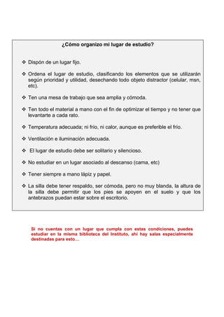 Si no cuentas con un lugar que cumpla con estas condiciones, puedes
estudiar en la misma biblioteca del Instituto, ahí hay salas especialmente
destinadas para esto…
¿Cómo organizo mi lugar de estudio?
 Dispón de un lugar fijo.
 Ordena el lugar de estudio, clasificando los elementos que se utilizarán
según prioridad y utilidad, desechando todo objeto distractor (celular, msn,
etc).
 Ten una mesa de trabajo que sea amplia y cómoda.
 Ten todo el material a mano con el fin de optimizar el tiempo y no tener que
levantarte a cada rato.
 Temperatura adecuada; ni frío, ni calor, aunque es preferible el frío.
 Ventilación e iluminación adecuada.
 El lugar de estudio debe ser solitario y silencioso.
 No estudiar en un lugar asociado al descanso (cama, etc)
 Tener siempre a mano lápiz y papel.
 La silla debe tener respaldo, ser cómoda, pero no muy blanda, la altura de
la silla debe permitir que los pies se apoyen en el suelo y que los
antebrazos puedan estar sobre el escritorio.
 