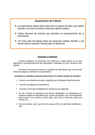 Descanso y relajación
Cuando hablamos de descanso nos referimos a aquel tiempo en el que
detenemos momentáneamente las actividades realizadas y/o bien hacemos otra
distinta.
Se trata al descansar de hacer un período de interrupción que nos permita
renovar energías y mantener la concentración.
¿Cuándo se considera necesario descansar en nuestro tiempo de estudio?
 Cuando nos sintamos cansados, agotados por el trabajo intelectual hecho.
 Cuando no podamos concentrarnos.
 Cuando en el horario establecido lo tengamos así asignado.
 En los minutos de descanso que hemos establecido, es importante que
sepamos relajar la musculatura, los puntos de tensión, que nos levantemos
para quizás ir a la cocina a comer algo, salir fuera a airearnos, ojear una
revista, etc...
 Es poco tiempo, pero que sirva de pausa entre una actividad intelectual y
otra.
Organización de la Mente
 Los aprendices deben tener claro qué se espera de ellos, qué deben
estudiar y en qué consiste la tarea que deben realizar.
 Utiliza técnicas de estudio que permitan el procesamiento de la
información.
 Un buen plan de trabajo debe ser personal, realista, flexible y con
tiempo para el estudio y tiempo para el descanso.
 