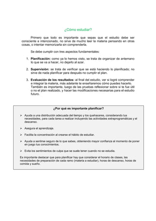 ¿Cómo estudiar?
Primero que todo es importante que sepas que el estudio debe ser
consciente e intencionado, no sirve de mucho leer la materia pensando en otras
cosas, o intentar memorizarla sin comprenderla.
Se debe cumplir con tres aspectos fundamentales:
1. Planificación: como ya lo hemos visto, se trata de organizar de antemano
lo que se va a hacer, no dejarlo al azar.
2. Supervisión: se trata de verificar que se está haciendo lo planificado; no
sirve de nada planificar para después no cumplir el plan.
3. Evaluación de los resultados: al final del estudio, ver si logré comprender
e integrar la materia, más adelante te enseñaremos cómo puedes hacerlo.
También es importante, luego de las pruebas reflexionar sobre si te fue útil
o no el plan realizado, y hacer las modificaciones necesarias para el estudio
futuro.
Los textos que se presentan en educación superior, son generalmente
densos. No hay que ocultar tampoco la dificultad que normalmente entrañan. Al
contrario, me parece, que de la constatación y aceptación de esta cualidad se
deriva ya una primera sugerencia:
¿Por qué es importante planificar?
 Ayuda a una distribución adecuada del tiempo y los quehaceres, considerando tus
necesidades, para cada tarea a realizar incluyendo las actividades extraprogramáticas y el
descanso.
 Asegura el aprendizaje.
 Facilita la concentración al crearse el hábito de estudiar.
 Ayuda a sentirse seguro de lo que sabes, obteniendo mayor confianza al momento de poner
en juego tus conocimientos.
 Evita los sentimientos de culpa que se suele tener cuando no se estudia.
Es importante destacar que para planificar hay que considerar el horario de clases, las
necesidades de preparación de cada ramo (materia a estudiar), horas de descanso, horas de
comida y sueño.
 