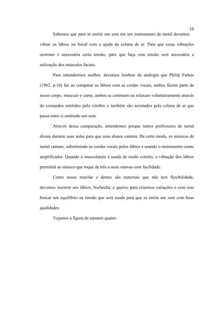 10
Sabemos que para se emitir um som em um instrumento de metal devemos
vibrar os lábios no bocal com a ajuda da coluna de ar. Para que essas vibrações
ocorram é necessária certa tensão, para que haja esta tensão será necessária a
utilização dos músculos faciais.
Para entendermos melhor, devemos lembrar da analogia que Philip Farkas
(1962, p.10) faz ao comparar os lábios com as cordas vocais, ambos fazem parte de
nosso corpo, músculo e carne, ambos se contraem ou relaxam voluntariamente através
de comandos emitidos pelo cérebro e também são acionados pela coluna de ar que
passa entre si emitindo um som.
Através dessa comparação, entendemos porque tantos professores de metal
dizem durante suas aulas para que seus alunos cantem. De certo modo, os músicos de
metal cantam, substituindo as cordas vocais pelos lábios e usando o instrumento como
amplificador. Quando a musculatura é usada de modo correto, a vibração dos lábios
permitirá ao músico que toque de três a mais oitavas com facilidade.
Como nosso maxilar e dentes são materiais que não tem flexibilidade,
devemos recorrer aos lábios, bochecha, e queixo para criarmos variações e com isso
buscar um equilíbrio na tensão que será usada para que se emita um som com boas
qualidades.
Vejamos a figura de número quatro:
 