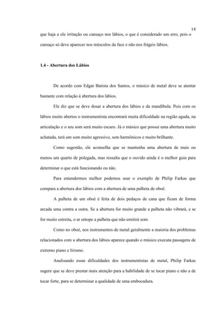 14
que haja a ele irritação ou cansaço nos lábios, o que é considerado um erro, pois o
cansaço só deve aparecer nos músculos da face e não nos frágeis lábios.
1.4 - Abertura dos Lábios
De acordo com Edgar Batista dos Santos, o músico de metal deve se atentar
bastante com relação à abertura dos lábios.
Ele diz que se deve dosar a abertura dos lábios e da mandíbula. Pois com os
lábios muito abertos o instrumentista encontrará muita dificuldade na região aguda, na
articulação e o seu som será muito escuro. Já o músico que possui uma abertura muito
achatada, terá um som muito agressivo, sem harmônicos e muito brilhante.
Como sugestão, ele aconselha que se mantenha uma abertura de mais ou
menos um quarto de polegada, mas ressalta que o ouvido ainda é o melhor guia para
determinar o que está funcionando ou não.
Para entendermos melhor podemos usar o exemplo de Philip Farkas que
compara a abertura dos lábios com a abertura de uma palheta de oboé.
A palheta de um oboé é feita de dois pedaços de cana que ficam de forma
arcada uma contra a outra. Se a abertura for muito grande a palheta não vibrará, e se
for muito estreita, o ar entope a palheta que não emitirá som.
Como no oboé, nos instrumentos de metal geralmente a maioria dos problemas
relacionados com a abertura dos lábios aparece quando o músico executa passagens de
extremo piano e lirismo.
Analisando essas dificuldades dos instrumentistas de metal, Philip Farkas
sugere que se deve prestar mais atenção para a habilidade de se tocar piano e não a de
tocar forte, para se determinar a qualidade de uma embocadura.
 