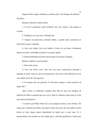 15
Seguem abaixo alguns problemas causados pela a má dosagem da abertura
dos lábios.
Quando a abertura é muito estreita:
1- O som é geralmente muito brilhante, não tem volume e não agrada os
ouvidos.
2- Tendência a se tocar com a afinação alta.
3- Ataques em pianíssimo costumam falhar, e quando saem, costumam ser
mais fortes do que o esperado.
4- Som com chiado. Este som lembra a fritura de um bacon. Geralmente
aparece em notas sustentadas em piano e no registro agudo.
5- Falta de habilidade para fazer decrescendo sem alterar a afinação.
Quando a abertura é muito grande:
1- Som muito escuro.
2- Som com muito vento. Este som tem como característica principal a
aparição de muito vento no som do instrumentista. Este som é bem diferente do som
com chiado, pois não é tão agressivo.
3- Os ataques não tem precisão. O som desses ataques é muito próximo da
sílaba “BU”.
Após vermos os problemas causados pela falta de uma boa dosagem da
abertura dos lábios a pergunta que nos vem é: Qual é a abertura correta para se evitar
estes tipos de problemas?
A resposta que Philip Farkas dá a essa pergunta merece certa reflexão. Ele
sugere que a abertura dos lábios seja igual à forma dos arcos de uma palheta, porém
devem se fazer alguns ajustes dependendo da região que se quer tocar. Se o
instrumentista esta tocando em uma região grave a abertura geralmente é maior para
 