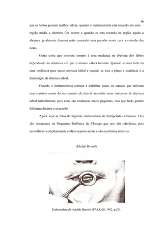 16
que os lábios possam melhor vibrar, quando o instrumentista esta tocando em uma
região média a abertura fica menor e quando se esta tocando na região aguda a
abertura geralmente diminui mais causando uma pressão maior para a emissão das
notas.
Outra coisa que ocorrerá sempre é uma mudança na abertura dos lábios
dependendo da dinâmica em que o músico estará tocando. Quando se toca forte há
uma tendência para maior abertura labial e quando se toca e piano a tendência é a
diminuição da abertura labial.
Quando o instrumentista começa a trabalhar peças ou estudos que utilizam
uma tessitura maior do instrumento ele deverá assimilar essas mudanças de abertura
labial naturalmente, pois estas são mudanças muito pequenas, mas que farão grande
diferença durante a execução.
Agora veja as fotos de algumas embocaduras de trompetistas virtuosos. Eles
são integrantes da Orquestra Sinfônica de Chicago que nos são referência, pois
assimilaram completamente a idéia exposta acima e são excelentes músicos.
Adolph Herseth
Embocadura de Adolph Herseth (FARKAS, 1962, p.26).
 