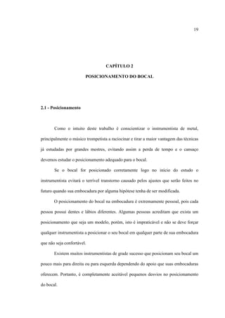 19
CAPÍTULO 2
POSICIONAMENTO DO BOCAL
2.1 - Posicionamento
Como o intuito deste trabalho é conscientizar o instrumentista de metal,
principalmente o músico trompetista a raciocinar e tirar a maior vantagem das técnicas
já estudadas por grandes mestres, evitando assim a perda de tempo e o cansaço
devemos estudar o posicionamento adequado para o bocal.
Se o bocal for posicionado corretamente logo no início do estudo o
instrumentista evitará o terrível transtorno causado pelos ajustes que serão feitos no
futuro quando sua embocadura por alguma hipótese tenha de ser modificada.
O posicionamento do bocal na embocadura é extremamente pessoal, pois cada
pessoa possui dentes e lábios diferentes. Algumas pessoas acreditam que exista um
posicionamento que seja um modelo, porém, isto é impraticável e não se deve forçar
qualquer instrumentista a posicionar o seu bocal em qualquer parte de sua embocadura
que não seja confortável.
Existem muitos instrumentistas de grade sucesso que posicionam seu bocal um
pouco mais para direita ou para esquerda dependendo do apoio que suas embocaduras
oferecem. Portanto, é completamente aceitável pequenos desvios no posicionamento
do bocal.
 