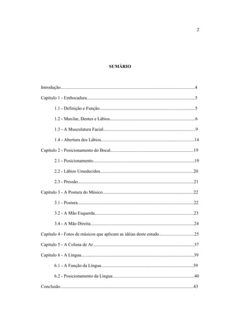 2
SUMÁRIO
Introdução......................................................................................................................4
Capítulo 1 - Embocadura...............................................................................................5
1.1 - Definição e Função....................................................................................5
1.2 - Maxilar, Dentes e Lábios...........................................................................6
1.3 - A Musculatura Facial.................................................................................9
1.4 - Abertura dos Lábios..................................................................................14
Capítulo 2 - Posicionamento do Bocal.........................................................................19
2.1 - Posicionamento.........................................................................................19
2.2 - Lábios Umedecidos..................................................................................20
2.3 - Pressão......................................................................................................21
Capítulo 3 - A Postura do Músico................................................................................22
3.1 - Postura......................................................................................................22
3.2 - A Mão Esquerda.......................................................................................23
3.4 - A Mão Direita...........................................................................................24
Capítulo 4 - Fotos de músicos que aplicam as idéias deste estudo...............................25
Capítulo 5 - A Coluna de Ar.........................................................................................37
Capítulo 6 - A Língua...................................................................................................39
6.1 - A Função da Língua.................................................................................39
6.2 - Posicionamento da Língua........................................................................40
Conclusão.....................................................................................................................43
 