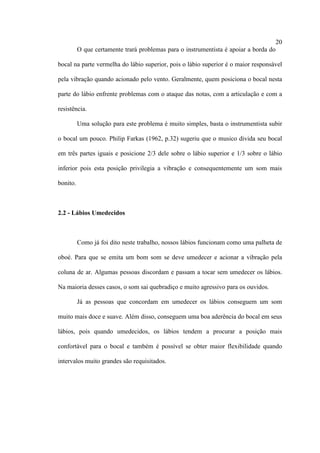 20
O que certamente trará problemas para o instrumentista é apoiar a borda do
bocal na parte vermelha do lábio superior, pois o lábio superior é o maior responsável
pela vibração quando acionado pelo vento. Geralmente, quem posiciona o bocal nesta
parte do lábio enfrente problemas com o ataque das notas, com a articulação e com a
resistência.
Uma solução para este problema é muito simples, basta o instrumentista subir
o bocal um pouco. Philip Farkas (1962, p.32) sugeriu que o musico divida seu bocal
em três partes iguais e posicione 2/3 dele sobre o lábio superior e 1/3 sobre o lábio
inferior pois esta posição privilegia a vibração e consequentemente um som mais
bonito.
2.2 - Lábios Umedecidos
Como já foi dito neste trabalho, nossos lábios funcionam como uma palheta de
oboé. Para que se emita um bom som se deve umedecer e acionar a vibração pela
coluna de ar. Algumas pessoas discordam e passam a tocar sem umedecer os lábios.
Na maioria desses casos, o som sai quebradiço e muito agressivo para os ouvidos.
Já as pessoas que concordam em umedecer os lábios conseguem um som
muito mais doce e suave. Além disso, conseguem uma boa aderência do bocal em seus
lábios, pois quando umedecidos, os lábios tendem a procurar a posição mais
confortável para o bocal e também é possível se obter maior flexibilidade quando
intervalos muito grandes são requisitados.
 