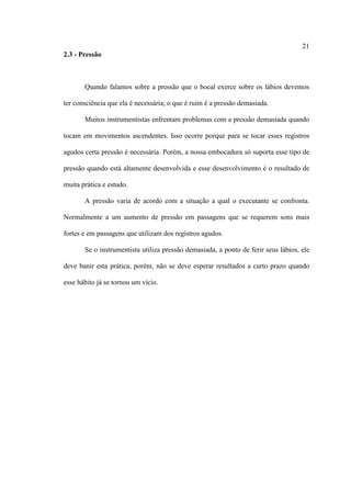 21
2.3 - Pressão
Quando falamos sobre a pressão que o bocal exerce sobre os lábios devemos
ter consciência que ela é necessária; o que é ruim é a pressão demasiada.
Muitos instrumentistas enfrentam problemas com a pressão demasiada quando
tocam em movimentos ascendentes. Isso ocorre porque para se tocar esses registros
agudos certa pressão é necessária. Porém, a nossa embocadura só suporta esse tipo de
pressão quando está altamente desenvolvida e esse desenvolvimento é o resultado de
muita prática e estudo.
A pressão varia de acordo com a situação a qual o executante se confronta.
Normalmente a um aumento de pressão em passagens que se requerem sons mais
fortes e em passagens que utilizam dos registros agudos.
Se o instrumentista utiliza pressão demasiada, a ponto de ferir seus lábios, ele
deve banir esta prática, porém, não se deve esperar resultados a curto prazo quando
esse hábito já se tornou um vício.
 