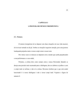 22
CAPÍTULO 3
A POSTURA DO MÚSICO TROMPETISTA
3.1 - Postura
O músico trompetista irá se deparar com duas situações em sua vida musical,
ele ira tocar sentado ou de pé. Ambas as situações requerem atenção, pois uma postura
inadequada prejudica tanto o nosso corpo como o nosso som.
Por várias vezes os músicos se deparam com a tensão que acaba prejudicando
a sua performance e a sua saúde.
Portanto, a coluna deve estar sempre ereta e nunca flexionada. Quando se
deseja uma pressão mais acentuada para o diafragma, deve-se dobrar os joelhos e com
o corpo todo se reclinar, e não só a coluna. Devemos lembrar que o que está sendo
tencionado é o nosso diafragma e não o nosso corpo todo. Vejamos a figura de
número 8.
 