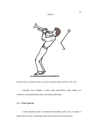 23
Figura 8
Postura correta a se aplicar quando se executa os registros agudos (ADAM, 1978, p.20).
Tomando esses cuidados o corpo acaba respondendo muito melhor aos
estímulos e consequentemente nosso som acaba melhorando.
3.2 - A Mão Esquerda
A mão esquerda segura o instrumento firmemente, porém, deve se manter o
punho flexível assim o instrumento pode-se mover para cima ou para baixo.
 