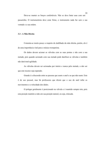 24
Deve-se manter os braços confortáveis. Não se deve bater asas com um
passarinho. O instrumentista deve estar firme, o instrumento nada faz sem a sua
vontade e a sua ordem.
3.3 - A Mão Direita
Comenta-se muito pouco a respeito do dedilhado da mão direita, porém, ele é
de uma importância vital para o músico trompetista.
Os dedos devem acionar as válvulas com as suas pontas e não com a sua
metade, pois quando acionado com sua metade pode danificar as válvulas e também
não dará total agilidade.
As válvulas devem ser acionadas por inteiro e nunca pela metade, a não ser
que este recurso seja esperado.
Grande é a discussão entre as pessoas que usam o anel e as que não usam. Este
é de uso pessoal, mas há professores que dizem que o uso do anel inibe os
movimentos e a velocidade dos dedos.
O polegar geralmente é posicionado na válvula e é mantido sempre reto, pois
esta posição mantém a mão em sua posição natural, ou seja, relaxada.
 